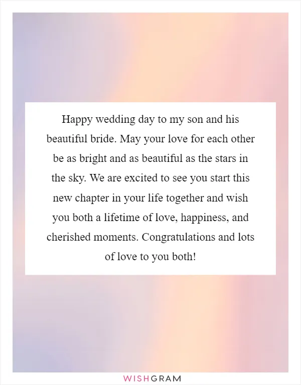 Happy wedding day to my son and his beautiful bride. May your love for each other be as bright and as beautiful as the stars in the sky. We are excited to see you start this new chapter in your life together and wish you both a lifetime of love, happiness, and cherished moments. Congratulations and lots of love to you both!