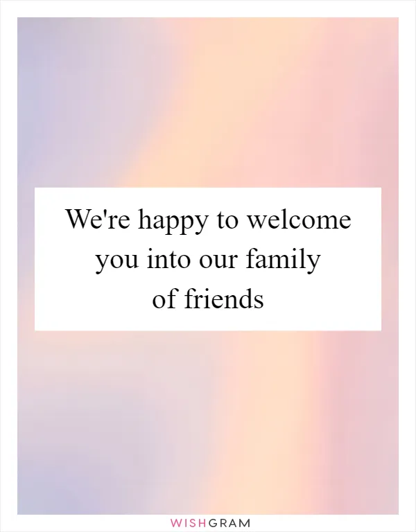 We're happy to welcome you into our family of friends