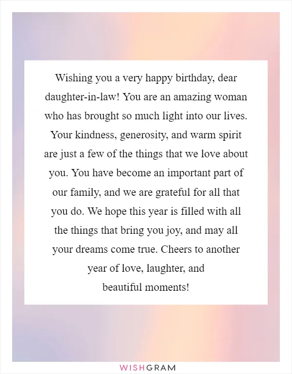 Wishing you a very happy birthday, dear daughter-in-law! You are an amazing woman who has brought so much light into our lives. Your kindness, generosity, and warm spirit are just a few of the things that we love about you. You have become an important part of our family, and we are grateful for all that you do. We hope this year is filled with all the things that bring you joy, and may all your dreams come true. Cheers to another year of love, laughter, and beautiful moments!