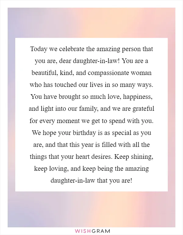 Today we celebrate the amazing person that you are, dear daughter-in-law! You are a beautiful, kind, and compassionate woman who has touched our lives in so many ways. You have brought so much love, happiness, and light into our family, and we are grateful for every moment we get to spend with you. We hope your birthday is as special as you are, and that this year is filled with all the things that your heart desires. Keep shining, keep loving, and keep being the amazing daughter-in-law that you are!