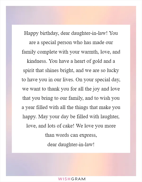 Happy birthday, dear daughter-in-law! You are a special person who has made our family complete with your warmth, love, and kindness. You have a heart of gold and a spirit that shines bright, and we are so lucky to have you in our lives. On your special day, we want to thank you for all the joy and love that you bring to our family, and to wish you a year filled with all the things that make you happy. May your day be filled with laughter, love, and lots of cake! We love you more than words can express, dear daughter-in-law!