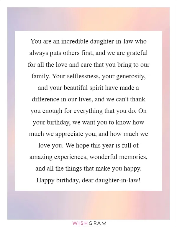 You are an incredible daughter-in-law who always puts others first, and we are grateful for all the love and care that you bring to our family. Your selflessness, your generosity, and your beautiful spirit have made a difference in our lives, and we can't thank you enough for everything that you do. On your birthday, we want you to know how much we appreciate you, and how much we love you. We hope this year is full of amazing experiences, wonderful memories, and all the things that make you happy. Happy birthday, dear daughter-in-law!