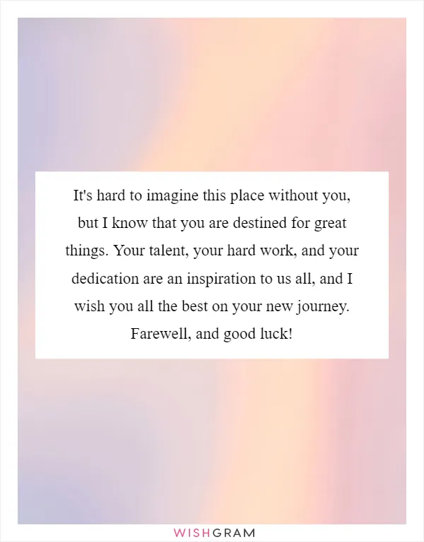 It's hard to imagine this place without you, but I know that you are destined for great things. Your talent, your hard work, and your dedication are an inspiration to us all, and I wish you all the best on your new journey. Farewell, and good luck!