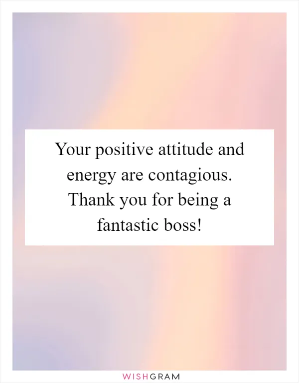 Your positive attitude and energy are contagious. Thank you for being a fantastic boss!