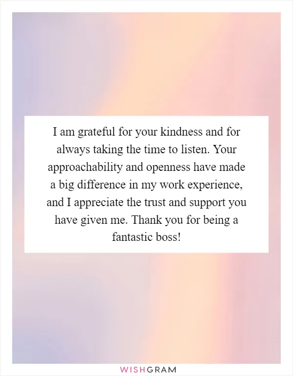 I am grateful for your kindness and for always taking the time to listen. Your approachability and openness have made a big difference in my work experience, and I appreciate the trust and support you have given me. Thank you for being a fantastic boss!