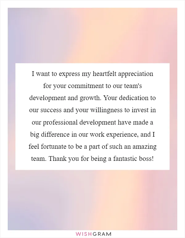 I want to express my heartfelt appreciation for your commitment to our team's development and growth. Your dedication to our success and your willingness to invest in our professional development have made a big difference in our work experience, and I feel fortunate to be a part of such an amazing team. Thank you for being a fantastic boss!