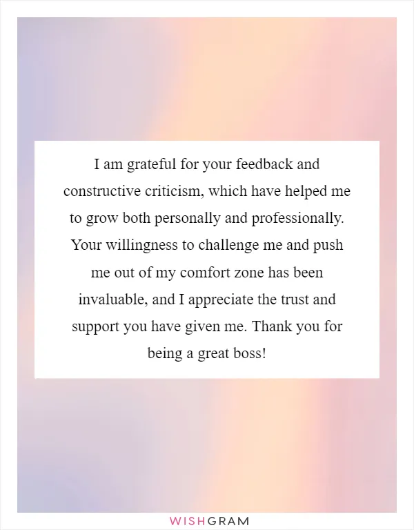 I am grateful for your feedback and constructive criticism, which have helped me to grow both personally and professionally. Your willingness to challenge me and push me out of my comfort zone has been invaluable, and I appreciate the trust and support you have given me. Thank you for being a great boss!