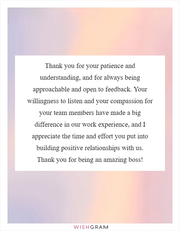 Thank you for your patience and understanding, and for always being approachable and open to feedback. Your willingness to listen and your compassion for your team members have made a big difference in our work experience, and I appreciate the time and effort you put into building positive relationships with us. Thank you for being an amazing boss!