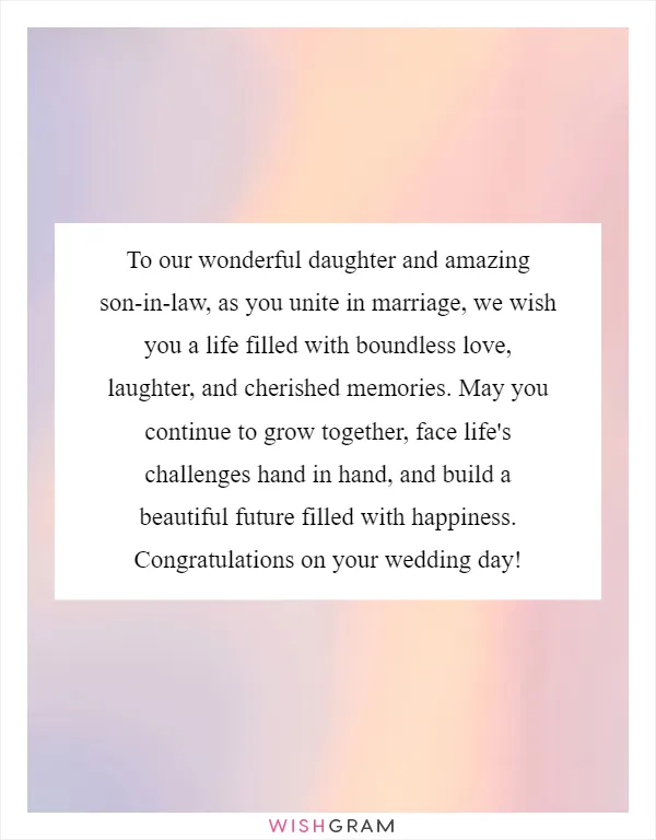 To our wonderful daughter and amazing son-in-law, as you unite in marriage, we wish you a life filled with boundless love, laughter, and cherished memories. May you continue to grow together, face life's challenges hand in hand, and build a beautiful future filled with happiness. Congratulations on your wedding day!