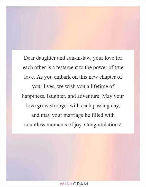 Dear daughter and son-in-law, your love for each other is a testament to the power of true love. As you embark on this new chapter of your lives, we wish you a lifetime of happiness, laughter, and adventure. May your love grow stronger with each passing day, and may your marriage be filled with countless moments of joy. Congratulations!