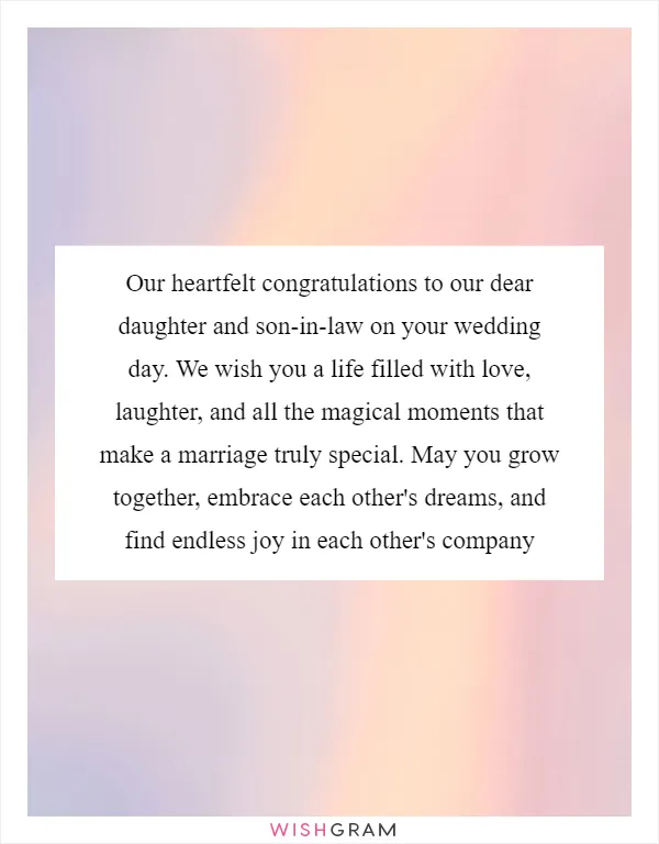 Our heartfelt congratulations to our dear daughter and son-in-law on your wedding day. We wish you a life filled with love, laughter, and all the magical moments that make a marriage truly special. May you grow together, embrace each other's dreams, and find endless joy in each other's company
