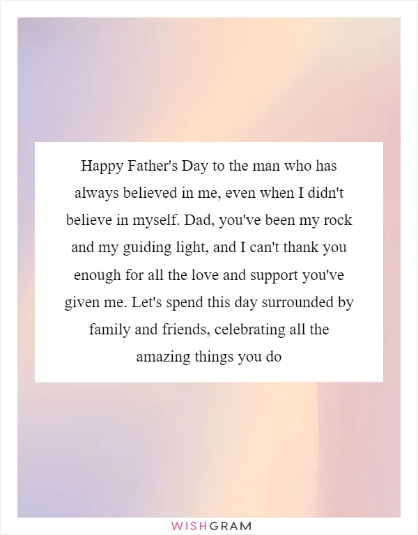 Happy Father's Day to the man who has always believed in me, even when I didn't believe in myself. Dad, you've been my rock and my guiding light, and I can't thank you enough for all the love and support you've given me. Let's spend this day surrounded by family and friends, celebrating all the amazing things you do