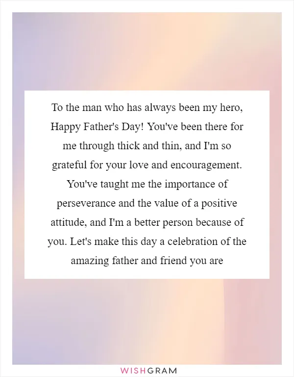 To the man who has always been my hero, Happy Father's Day! You've been there for me through thick and thin, and I'm so grateful for your love and encouragement. You've taught me the importance of perseverance and the value of a positive attitude, and I'm a better person because of you. Let's make this day a celebration of the amazing father and friend you are