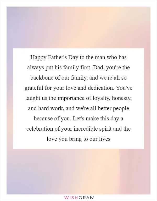 Happy Father's Day to the man who has always put his family first. Dad, you're the backbone of our family, and we're all so grateful for your love and dedication. You've taught us the importance of loyalty, honesty, and hard work, and we're all better people because of you. Let's make this day a celebration of your incredible spirit and the love you bring to our lives