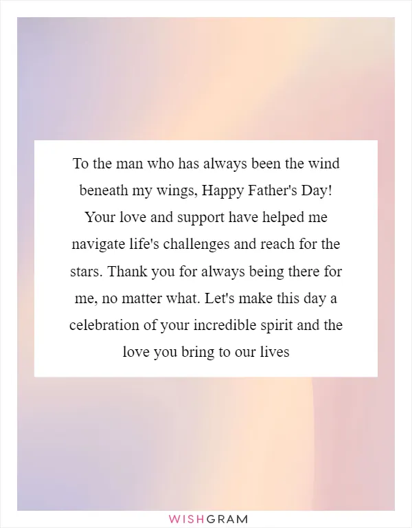 To the man who has always been the wind beneath my wings, Happy Father's Day! Your love and support have helped me navigate life's challenges and reach for the stars. Thank you for always being there for me, no matter what. Let's make this day a celebration of your incredible spirit and the love you bring to our lives
