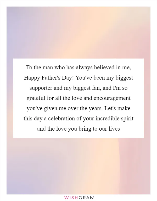 To the man who has always believed in me, Happy Father's Day! You've been my biggest supporter and my biggest fan, and I'm so grateful for all the love and encouragement you've given me over the years. Let's make this day a celebration of your incredible spirit and the love you bring to our lives