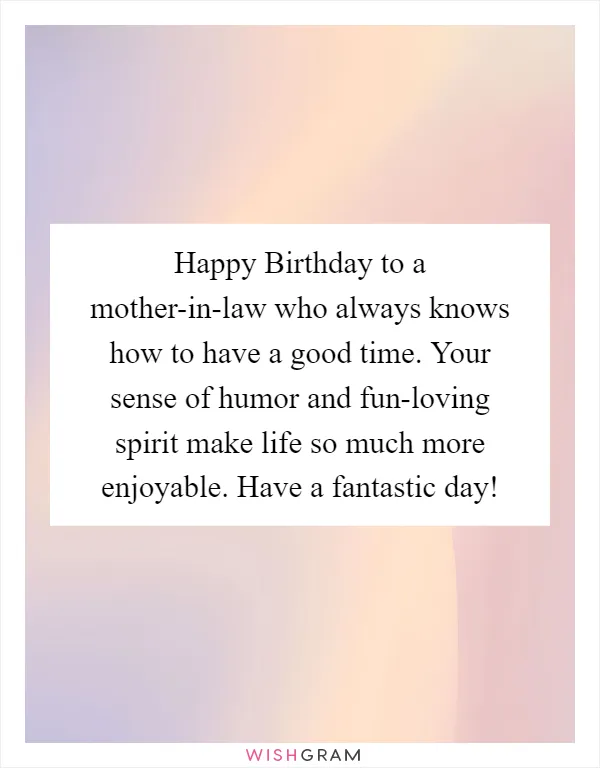 Happy Birthday to a mother-in-law who always knows how to have a good time. Your sense of humor and fun-loving spirit make life so much more enjoyable. Have a fantastic day!