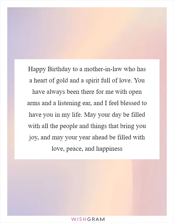 Happy Birthday to a mother-in-law who has a heart of gold and a spirit full of love. You have always been there for me with open arms and a listening ear, and I feel blessed to have you in my life. May your day be filled with all the people and things that bring you joy, and may your year ahead be filled with love, peace, and happiness