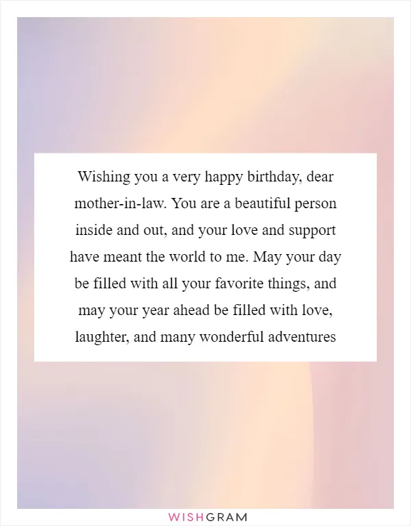 Wishing you a very happy birthday, dear mother-in-law. You are a beautiful person inside and out, and your love and support have meant the world to me. May your day be filled with all your favorite things, and may your year ahead be filled with love, laughter, and many wonderful adventures