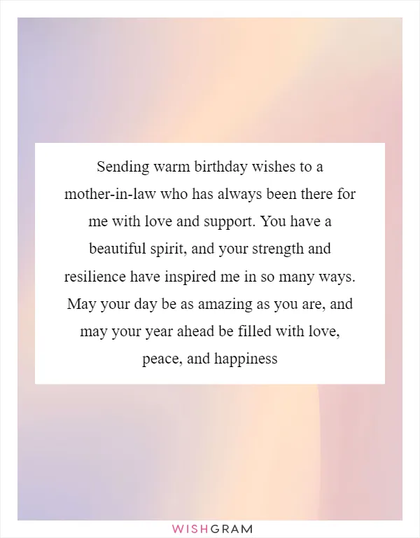 Sending warm birthday wishes to a mother-in-law who has always been there for me with love and support. You have a beautiful spirit, and your strength and resilience have inspired me in so many ways. May your day be as amazing as you are, and may your year ahead be filled with love, peace, and happiness