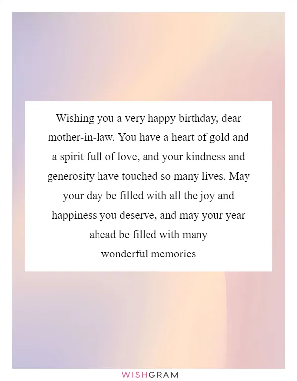 Wishing you a very happy birthday, dear mother-in-law. You have a heart of gold and a spirit full of love, and your kindness and generosity have touched so many lives. May your day be filled with all the joy and happiness you deserve, and may your year ahead be filled with many wonderful memories
