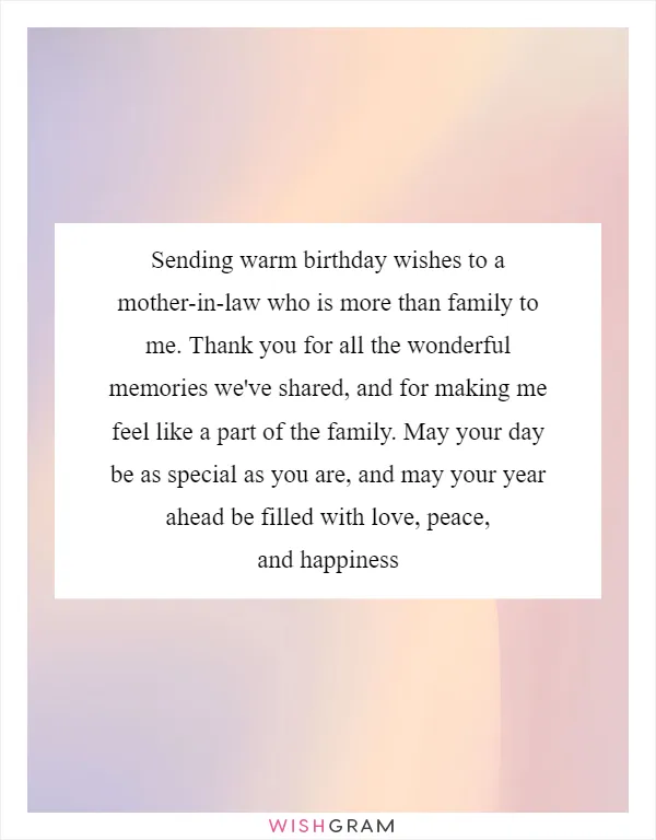 Sending warm birthday wishes to a mother-in-law who is more than family to me. Thank you for all the wonderful memories we've shared, and for making me feel like a part of the family. May your day be as special as you are, and may your year ahead be filled with love, peace, and happiness