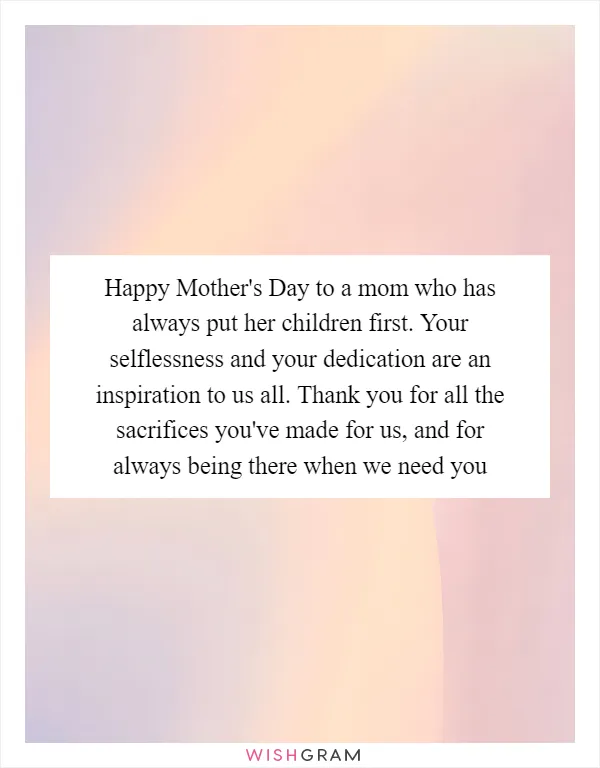 Happy Mother's Day to a mom who has always put her children first. Your selflessness and your dedication are an inspiration to us all. Thank you for all the sacrifices you've made for us, and for always being there when we need you