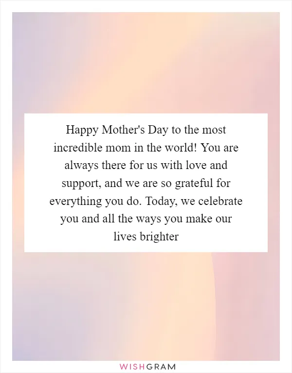 Happy Mother's Day to the most incredible mom in the world! You are always there for us with love and support, and we are so grateful for everything you do. Today, we celebrate you and all the ways you make our lives brighter