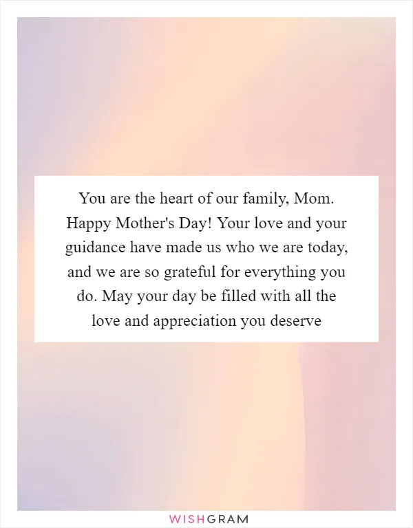 You are the heart of our family, Mom. Happy Mother's Day! Your love and your guidance have made us who we are today, and we are so grateful for everything you do. May your day be filled with all the love and appreciation you deserve
