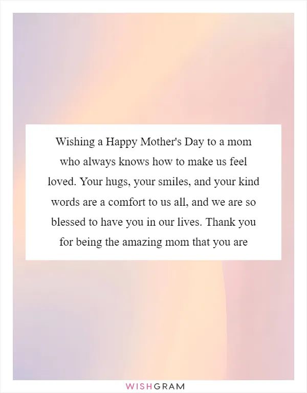 Wishing a Happy Mother's Day to a mom who always knows how to make us feel loved. Your hugs, your smiles, and your kind words are a comfort to us all, and we are so blessed to have you in our lives. Thank you for being the amazing mom that you are