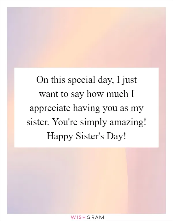 On this special day, I just want to say how much I appreciate having you as my sister. You're simply amazing! Happy Sister's Day!