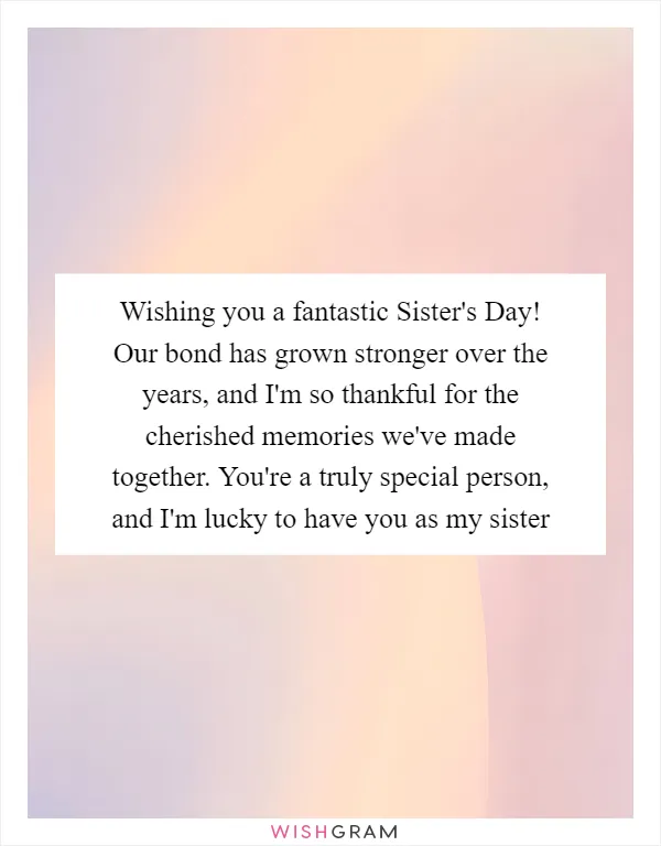 Wishing you a fantastic Sister's Day! Our bond has grown stronger over the years, and I'm so thankful for the cherished memories we've made together. You're a truly special person, and I'm lucky to have you as my sister