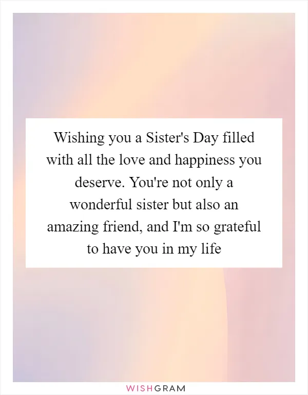 Wishing you a Sister's Day filled with all the love and happiness you deserve. You're not only a wonderful sister but also an amazing friend, and I'm so grateful to have you in my life