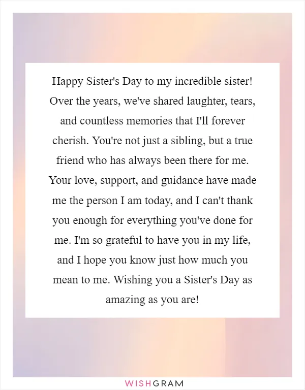 Happy Sister's Day to my incredible sister! Over the years, we've shared laughter, tears, and countless memories that I'll forever cherish. You're not just a sibling, but a true friend who has always been there for me. Your love, support, and guidance have made me the person I am today, and I can't thank you enough for everything you've done for me. I'm so grateful to have you in my life, and I hope you know just how much you mean to me. Wishing you a Sister's Day as amazing as you are!