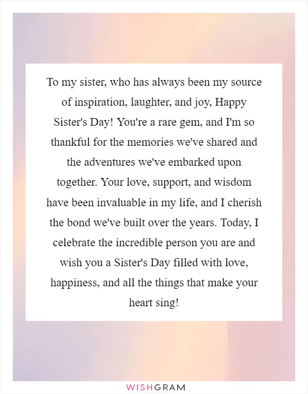 To my sister, who has always been my source of inspiration, laughter, and joy, Happy Sister's Day! You're a rare gem, and I'm so thankful for the memories we've shared and the adventures we've embarked upon together. Your love, support, and wisdom have been invaluable in my life, and I cherish the bond we've built over the years. Today, I celebrate the incredible person you are and wish you a Sister's Day filled with love, happiness, and all the things that make your heart sing!