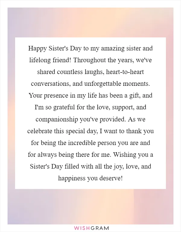 Happy Sister's Day to my amazing sister and lifelong friend! Throughout the years, we've shared countless laughs, heart-to-heart conversations, and unforgettable moments. Your presence in my life has been a gift, and I'm so grateful for the love, support, and companionship you've provided. As we celebrate this special day, I want to thank you for being the incredible person you are and for always being there for me. Wishing you a Sister's Day filled with all the joy, love, and happiness you deserve!