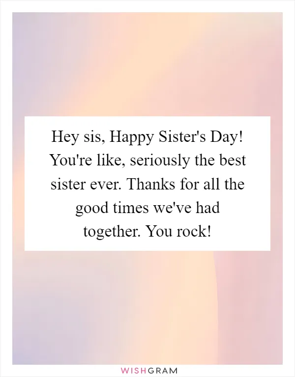 Hey sis, Happy Sister's Day! You're like, seriously the best sister ever. Thanks for all the good times we've had together. You rock!