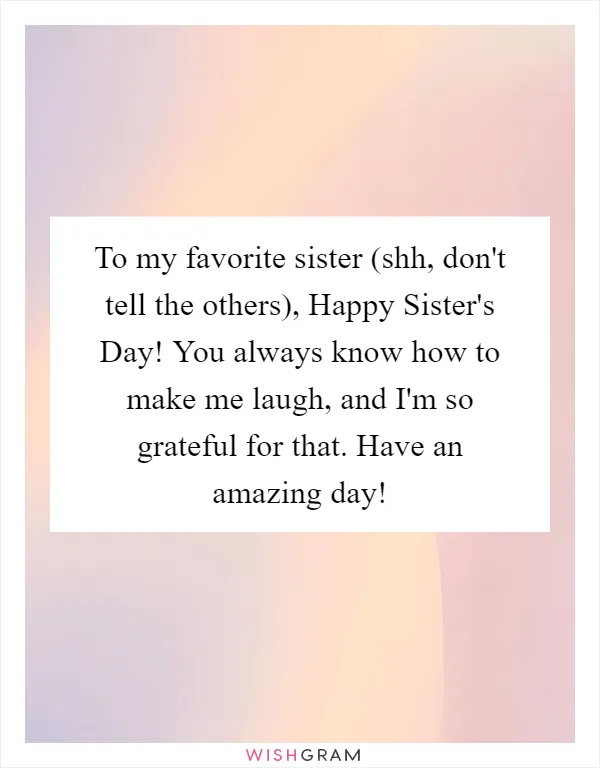 To my favorite sister (shh, don't tell the others), Happy Sister's Day! You always know how to make me laugh, and I'm so grateful for that. Have an amazing day!
