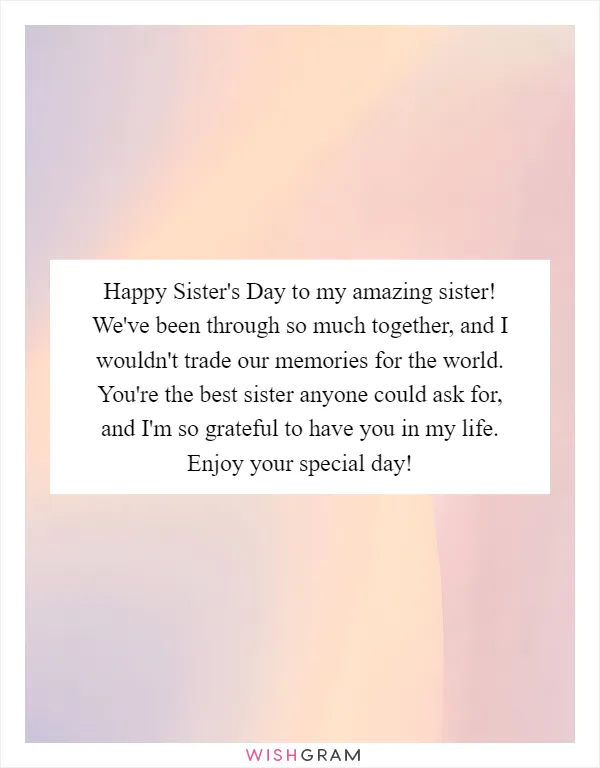 Happy Sister's Day to my amazing sister! We've been through so much together, and I wouldn't trade our memories for the world. You're the best sister anyone could ask for, and I'm so grateful to have you in my life. Enjoy your special day!