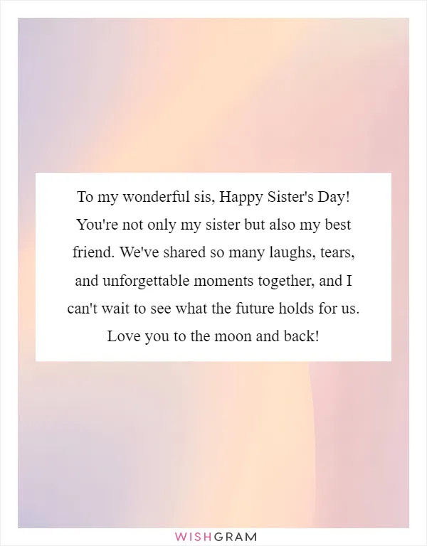 To my wonderful sis, Happy Sister's Day! You're not only my sister but also my best friend. We've shared so many laughs, tears, and unforgettable moments together, and I can't wait to see what the future holds for us. Love you to the moon and back!