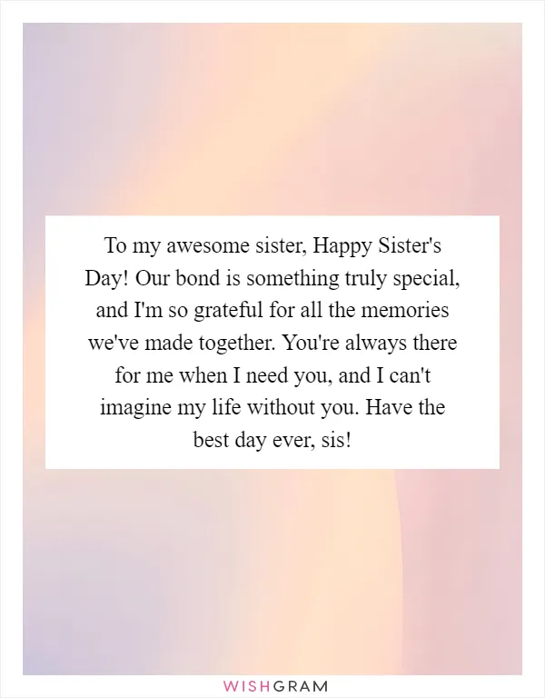 To my awesome sister, Happy Sister's Day! Our bond is something truly special, and I'm so grateful for all the memories we've made together. You're always there for me when I need you, and I can't imagine my life without you. Have the best day ever, sis!