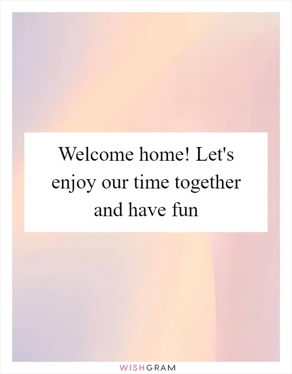 Welcome home! Let's enjoy our time together and have fun