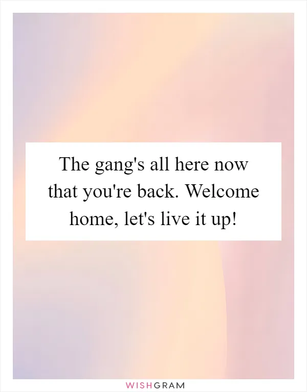 The gang's all here now that you're back. Welcome home, let's live it up!