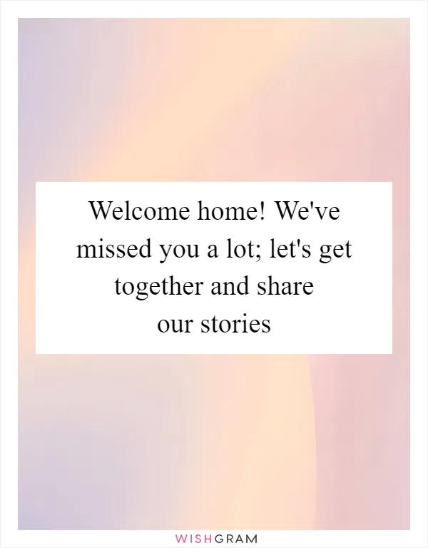 Welcome home! We've missed you a lot; let's get together and share our stories