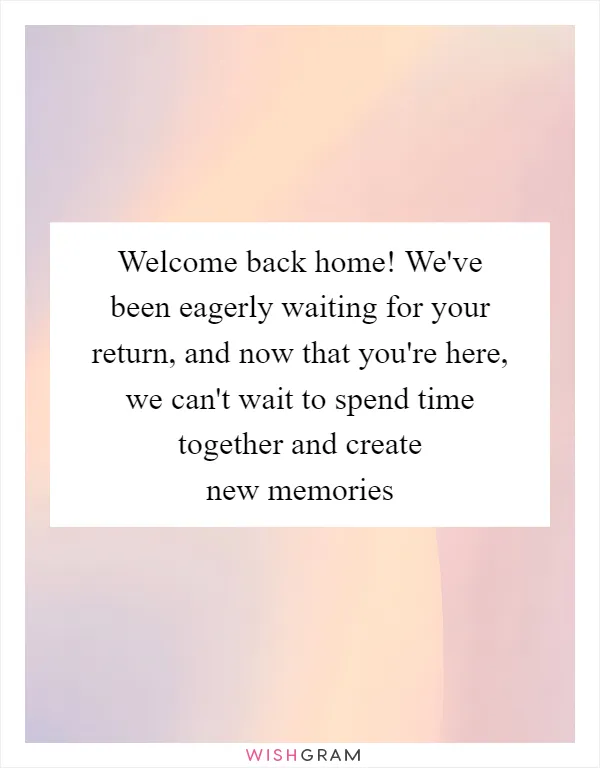Welcome back home! We've been eagerly waiting for your return, and now that you're here, we can't wait to spend time together and create new memories
