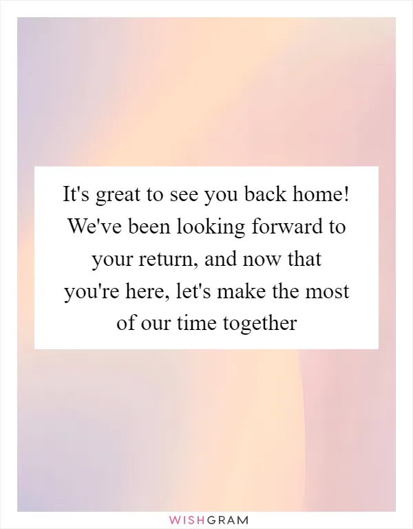 It's great to see you back home! We've been looking forward to your return, and now that you're here, let's make the most of our time together
