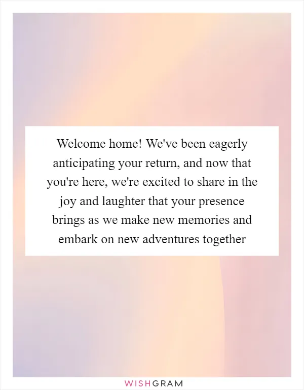 Welcome home! We've been eagerly anticipating your return, and now that you're here, we're excited to share in the joy and laughter that your presence brings as we make new memories and embark on new adventures together