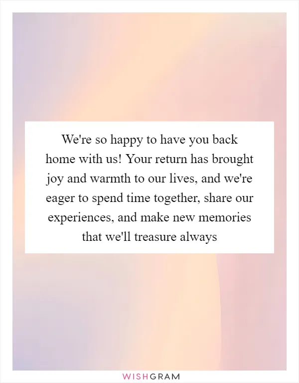 We're so happy to have you back home with us! Your return has brought joy and warmth to our lives, and we're eager to spend time together, share our experiences, and make new memories that we'll treasure always