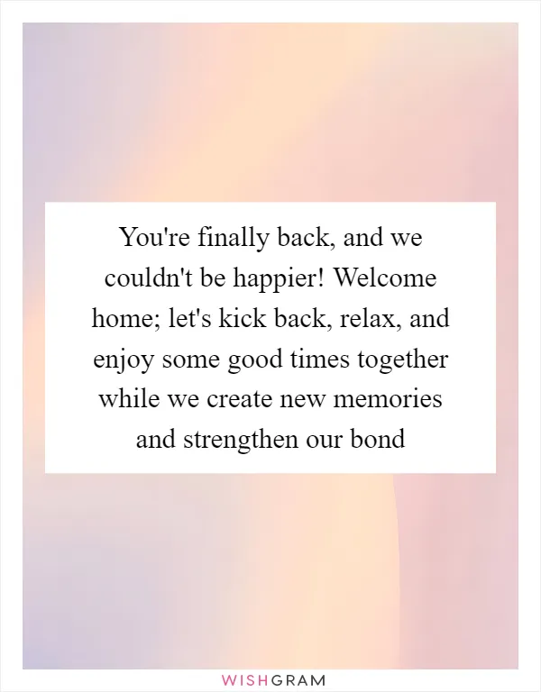 You're finally back, and we couldn't be happier! Welcome home; let's kick back, relax, and enjoy some good times together while we create new memories and strengthen our bond