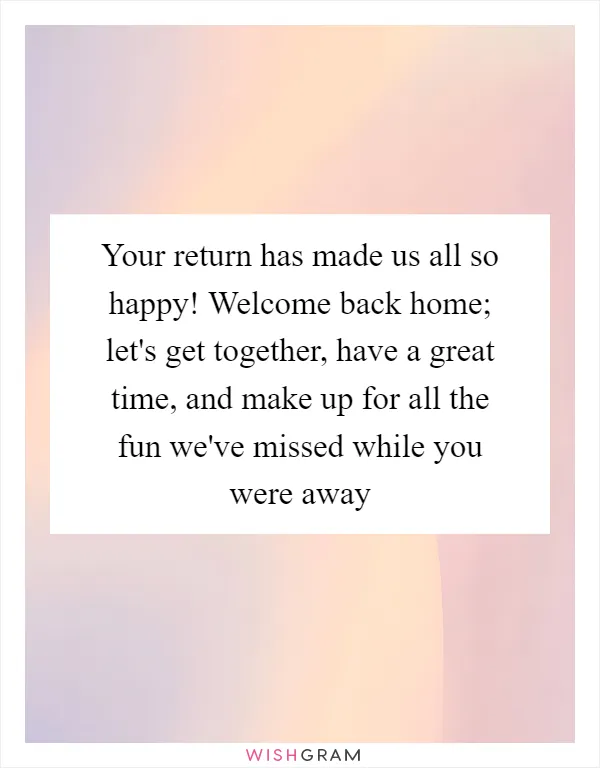 Your return has made us all so happy! Welcome back home; let's get together, have a great time, and make up for all the fun we've missed while you were away